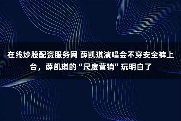 在线炒股配资服务网 薛凯琪演唱会不穿安全裤上台，薛凯琪的“尺度营销”玩明白了