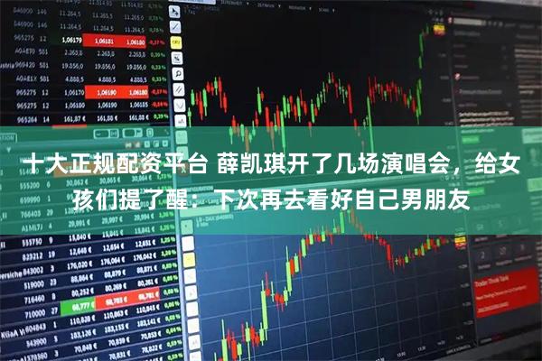 十大正规配资平台 薛凯琪开了几场演唱会，给女孩们提了醒：下次再去看好自己男朋友