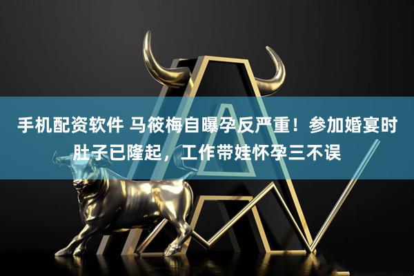 手机配资软件 马筱梅自曝孕反严重！参加婚宴时肚子已隆起，工作带娃怀孕三不误