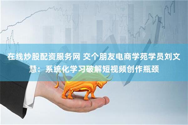 在线炒股配资服务网 交个朋友电商学苑学员刘文慧：系统化学习破解短视频创作瓶颈