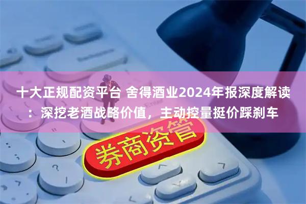 十大正规配资平台 舍得酒业2024年报深度解读：深挖老酒战略价值，主动控量挺价踩刹车