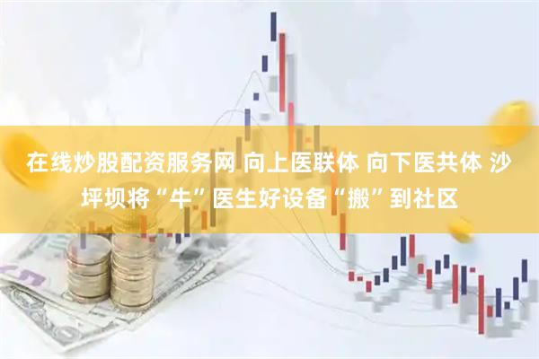 在线炒股配资服务网 向上医联体 向下医共体 沙坪坝将“牛”医生好设备“搬”到社区