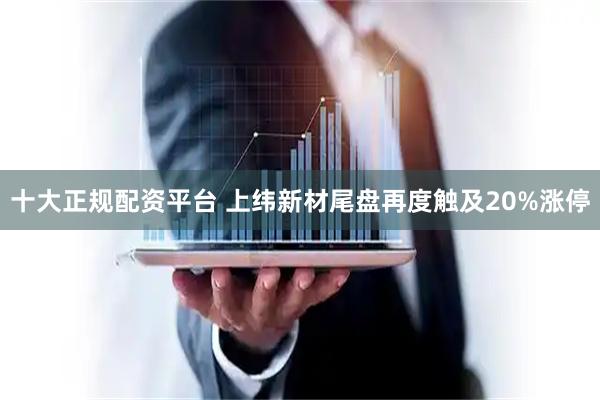 十大正规配资平台 上纬新材尾盘再度触及20%涨停