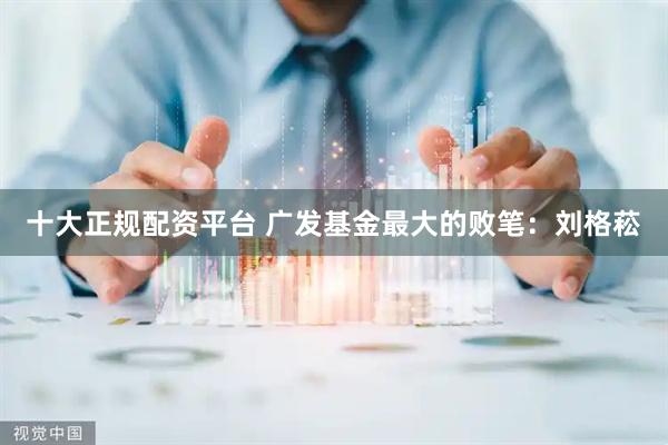十大正规配资平台 广发基金最大的败笔：刘格菘