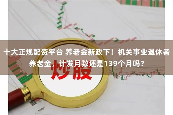 十大正规配资平台 养老金新政下！机关事业退休者养老金，计发月数还是139个月吗？