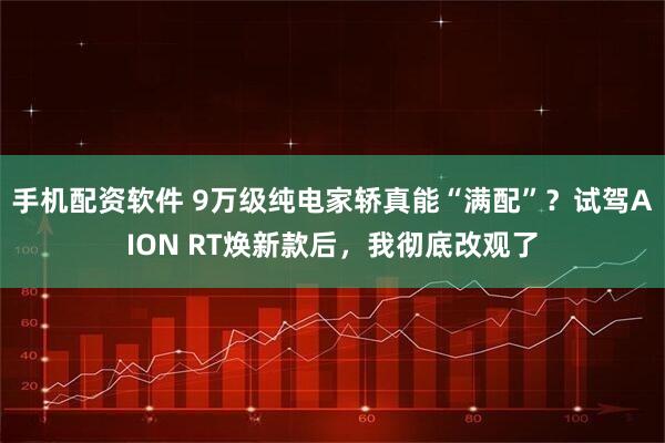手机配资软件 9万级纯电家轿真能“满配”?试驾AION RT焕新款后,我彻底改观了