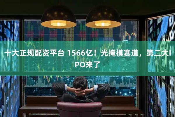 十大正规配资平台 1566亿!光掩模赛道,第二大IPO来了