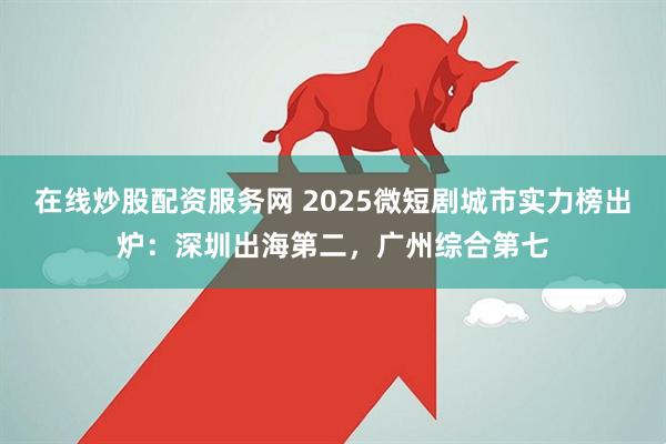 在线炒股配资服务网 2025微短剧城市实力榜出炉:深圳出海第二,广州综合第七