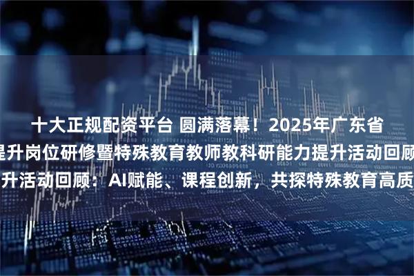 十大正规配资平台 圆满落幕!2025年广东省特殊教育教研员能力提升岗位研修暨特殊教育教师教科研能力提升活动回顾:AI赋能、课程创新,共探特殊教育高质量发展新路径