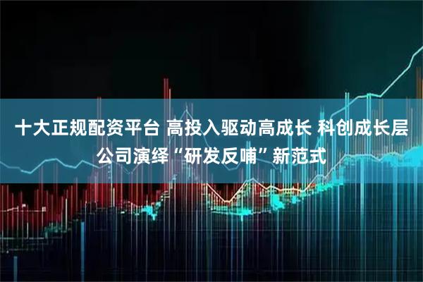 十大正规配资平台 高投入驱动高成长 科创成长层公司演绎“研发反哺”新范式