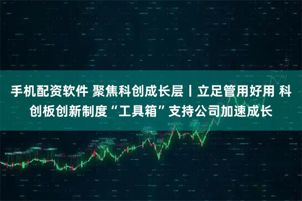 手机配资软件 聚焦科创成长层丨立足管用好用 科创板创新制度“工具箱”支持公司加速成长