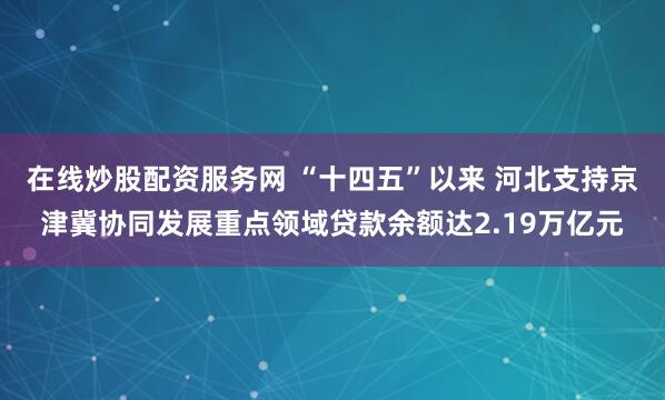 在线炒股配资服务网 “十四五”以来 河北支持京津冀协同发展重点领域贷款余额达2.19万亿元