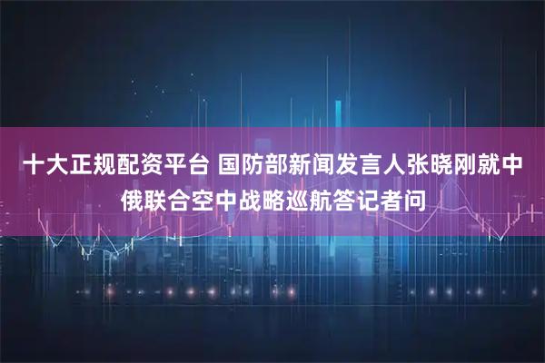 十大正规配资平台 国防部新闻发言人张晓刚就中俄联合空中战略巡航答记者问