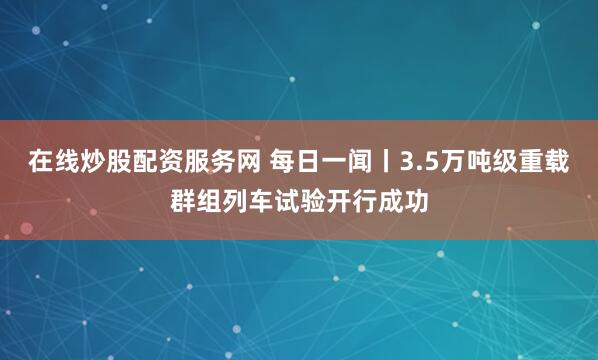 在线炒股配资服务网 每日一闻丨3.5万吨级重载群组列车试验开行成功