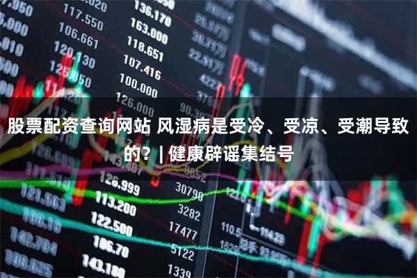 股票配资查询网站 风湿病是受冷、受凉、受潮导致的？| 健康辟谣集结号