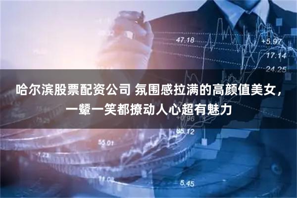 哈尔滨股票配资公司 氛围感拉满的高颜值美女，一颦一笑都撩动人心超有魅力