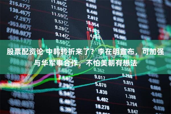 股票配资论 中韩转折来了？李在明宣布，可加强与华军事合作，不怕美朝有想法