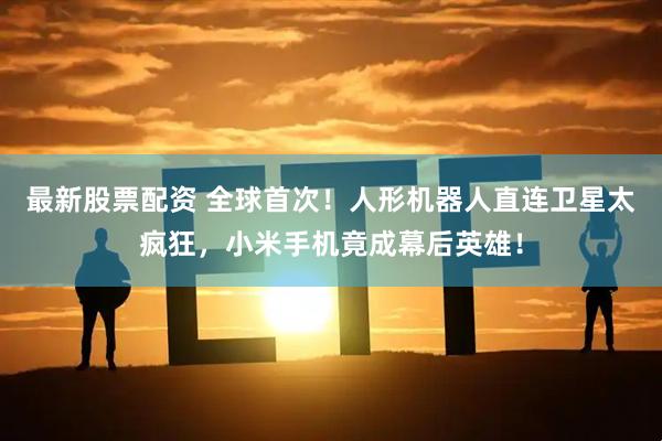 最新股票配资 全球首次！人形机器人直连卫星太疯狂，小米手机竟成幕后英雄！