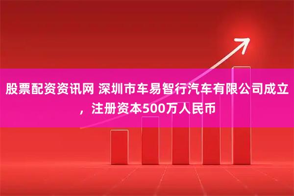股票配资资讯网 深圳市车易智行汽车有限公司成立，注册资本500万人民币