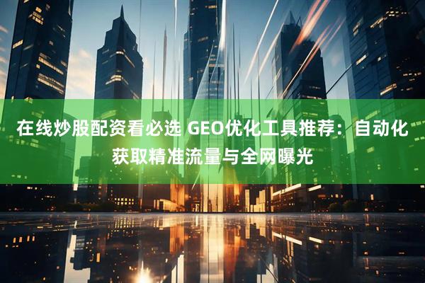 在线炒股配资看必选 GEO优化工具推荐：自动化获取精准流量与全网曝光