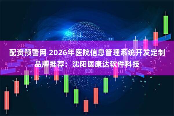 配资预警网 2026年医院信息管理系统开发定制品牌推荐：沈阳医康达软件科技