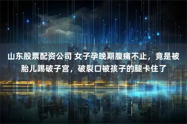 山东股票配资公司 女子孕晚期腹痛不止，竟是被胎儿踢破子宫，破裂口被孩子的腿卡住了