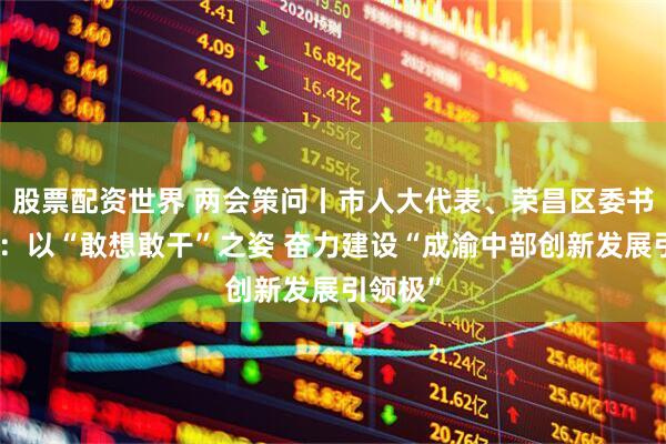 股票配资世界 两会策问丨市人大代表、荣昌区委书记万容：以“敢想敢干”之姿 奋力建设“成渝中部创新发展引领极”