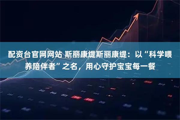 配资台官网网站 斯丽康缇斯丽康缇：以“科学喂养陪伴者”之名，用心守护宝宝每一餐