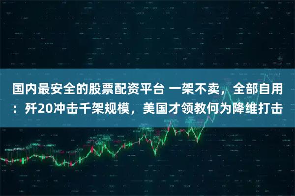 国内最安全的股票配资平台 一架不卖，全部自用：歼20冲击千架规模，美国才领教何为降维打击