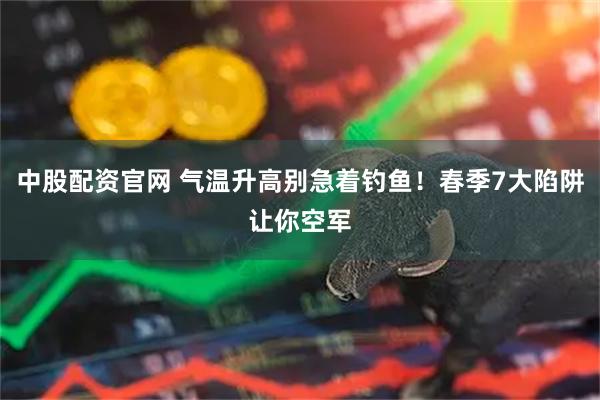 中股配资官网 气温升高别急着钓鱼！春季7大陷阱让你空军