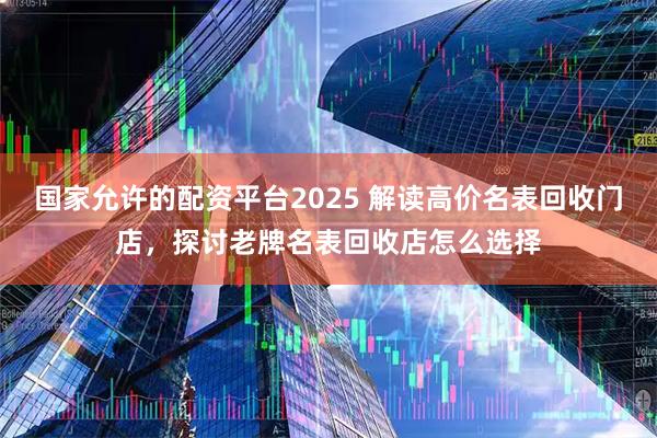 国家允许的配资平台2025 解读高价名表回收门店，探讨老牌名表回收店怎么选择