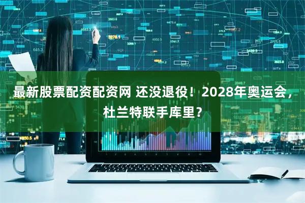 最新股票配资配资网 还没退役！2028年奥运会，杜兰特联手库里？