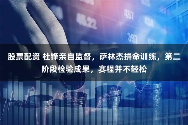 股票配资 杜锋亲自监督，萨林杰拼命训练，第二阶段检验成果，赛程并不轻松