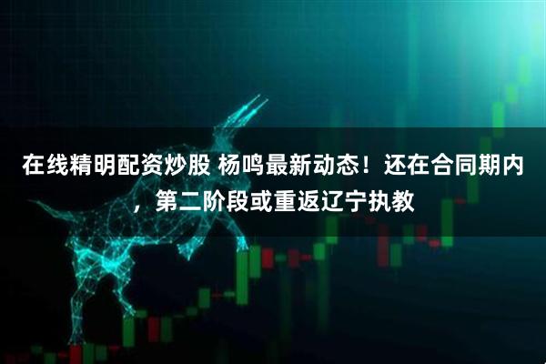 在线精明配资炒股 杨鸣最新动态！还在合同期内，第二阶段或重返辽宁执教