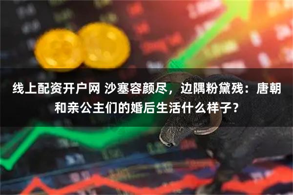 线上配资开户网 沙塞容颜尽，边隅粉黛残：唐朝和亲公主们的婚后生活什么样子？