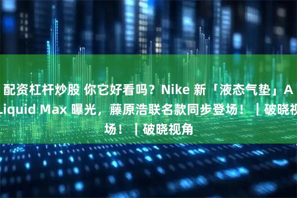 配资杠杆炒股 你它好看吗？Nike 新「液态气垫」Air Liquid Max 曝光，藤原浩联名款同步登场！｜破晓视角