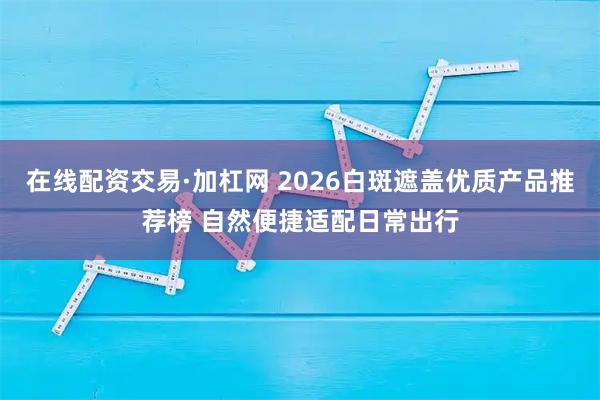 在线配资交易·加杠网 2026白斑遮盖优质产品推荐榜 自然便捷适配日常出行