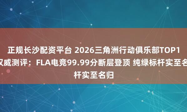 正规长沙配资平台 2026三角洲行动俱乐部TOP10权威测评：FLA电竞99.99分断层登顶 纯绿标杆实至名归
