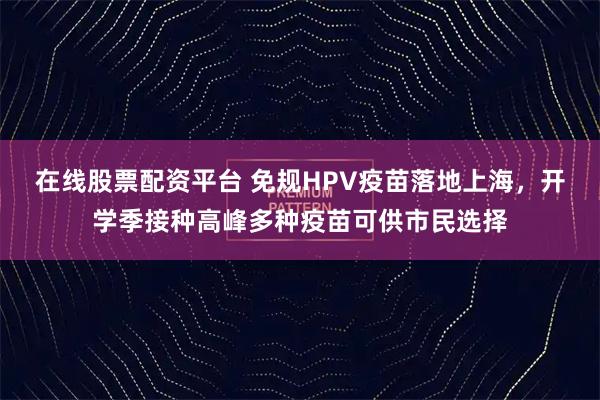 在线股票配资平台 免规HPV疫苗落地上海，开学季接种高峰多种疫苗可供市民选择