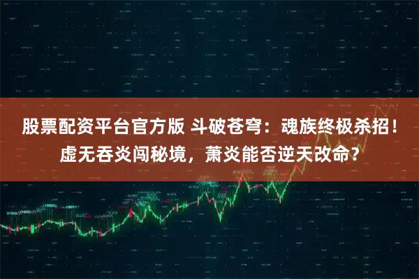 股票配资平台官方版 斗破苍穹：魂族终极杀招！虚无吞炎闯秘境，萧炎能否逆天改命？