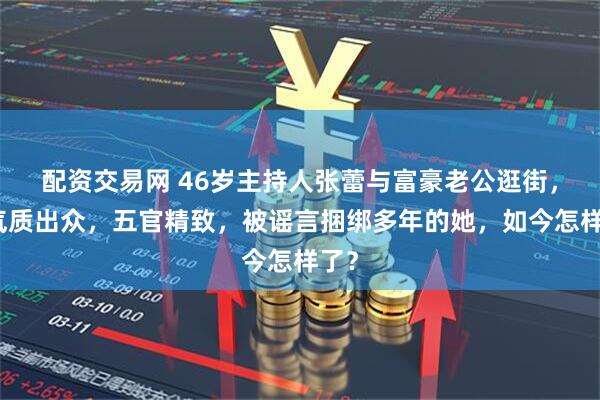 配资交易网 46岁主持人张蕾与富豪老公逛街，她气质出众，五官精致，被谣言捆绑多年的她，如今怎样了？