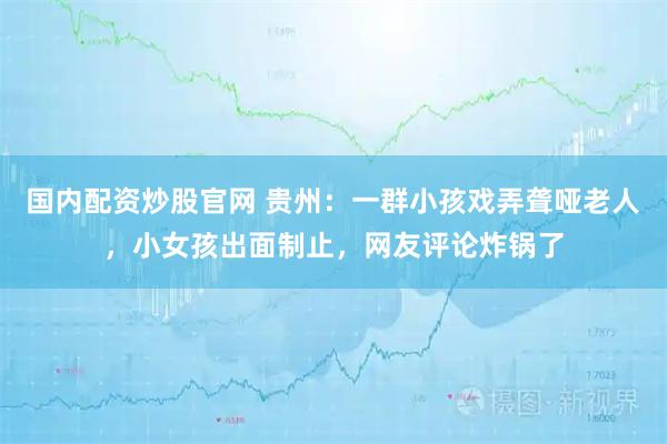 国内配资炒股官网 贵州：一群小孩戏弄聋哑老人，小女孩出面制止，网友评论炸锅了