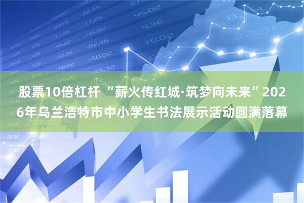 股票10倍杠杆 “薪火传红城·筑梦向未来”2026年乌兰浩特市中小学生书法展示活动圆满落幕