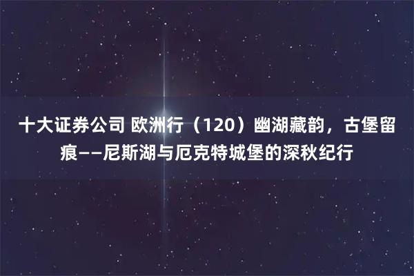 十大证券公司 欧洲行（120）幽湖藏韵，古堡留痕——尼斯湖与厄克特城堡的深秋纪行