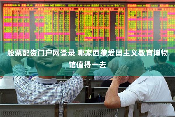 股票配资门户网登录 哪家西藏爱国主义教育博物馆值得一去