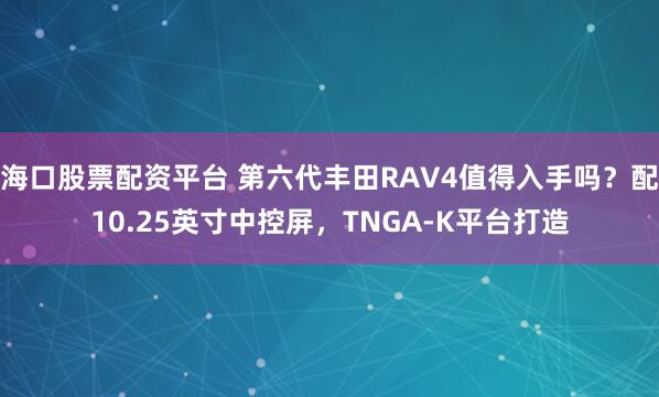 海口股票配资平台 第六代丰田RAV4值得入手吗？配10.25英寸中控屏，TNGA‑K平台打造