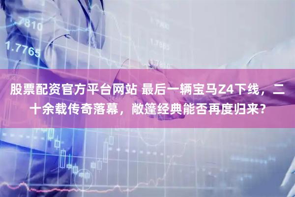 股票配资官方平台网站 最后一辆宝马Z4下线，二十余载传奇落幕，敞篷经典能否再度归来？