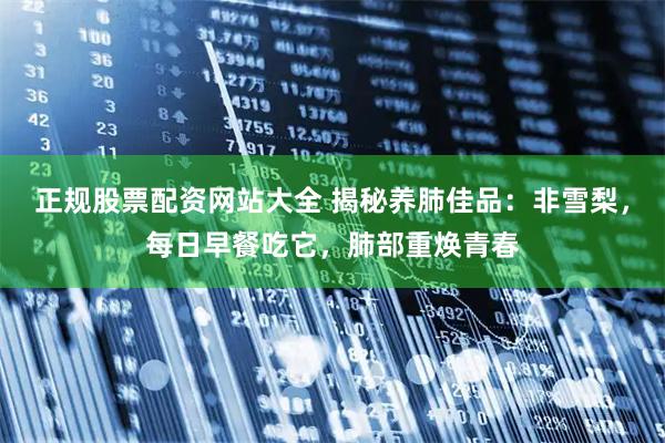 正规股票配资网站大全 揭秘养肺佳品：非雪梨，每日早餐吃它，肺部重焕青春