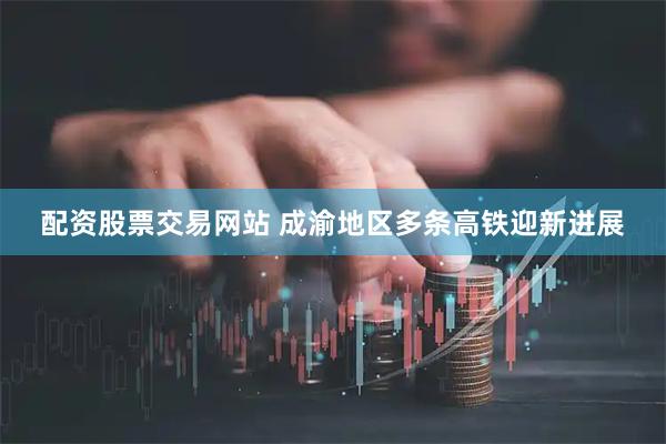配资股票交易网站 成渝地区多条高铁迎新进展