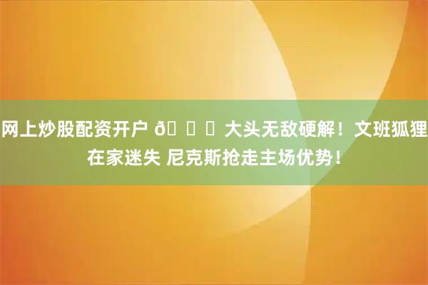 网上炒股配资开户 🍎大头无敌硬解！文班狐狸在家迷失 尼克斯抢走主场优势！